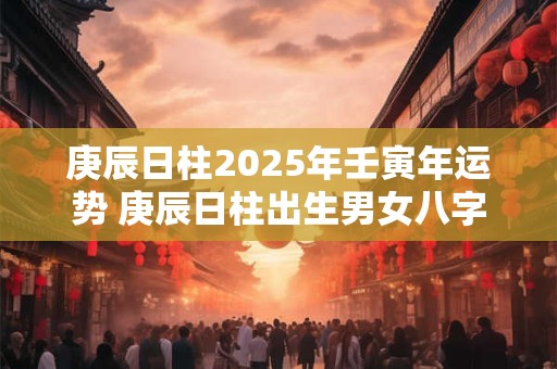 庚辰日柱2025年壬寅年运势 庚辰日柱出生男女八字命运