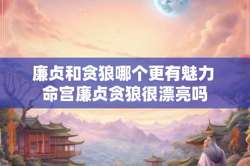 廉贞和贪狼哪个更有魅力 命宫廉贞贪狼很漂亮吗