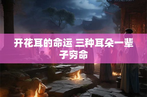 开花耳的命运 三种耳朵一辈子穷命