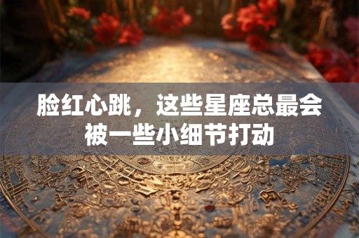脸红心跳，这些星座总最会被一些小细节打动