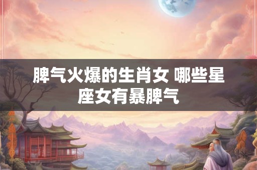 脾气火爆的生肖女 哪些星座女有暴脾气