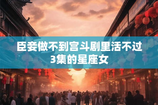 臣妾做不到宫斗剧里活不过3集的星座女
