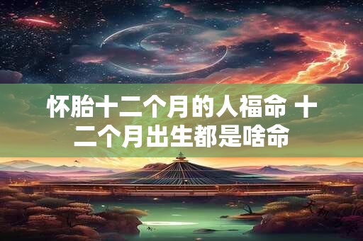 怀胎十二个月的人福命 十二个月出生都是啥命