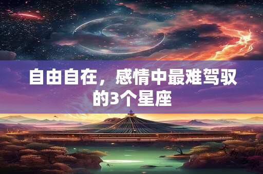 自由自在，感情中最难驾驭的3个星座