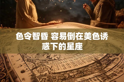 色令智昏 容易倒在美色诱惑下的星座