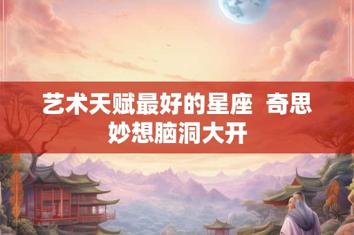 艺术天赋最好的星座  奇思妙想脑洞大开