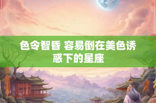 色令智昏 容易倒在美色诱惑下的星座