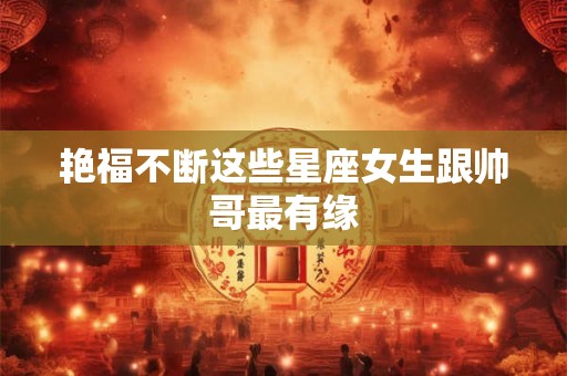艳福不断这些星座女生跟帅哥最有缘