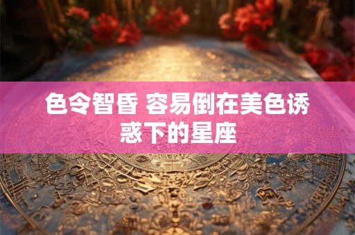 色令智昏 容易倒在美色诱惑下的星座