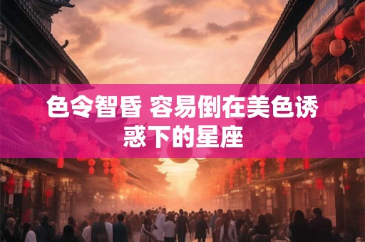 色令智昏 容易倒在美色诱惑下的星座