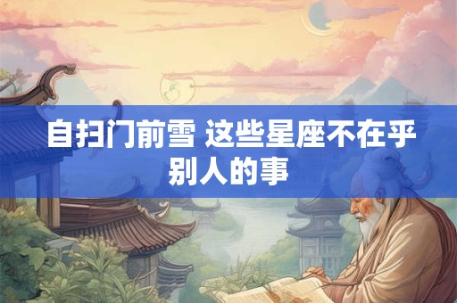 详细阅读:自扫门前雪 这些星座不在乎别人的事 自扫门前雪 这些星座不在乎别人的事