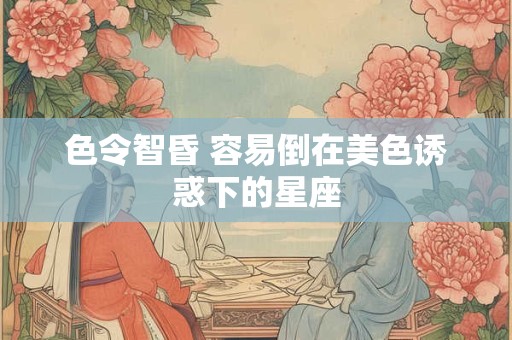色令智昏 容易倒在美色诱惑下的星座
