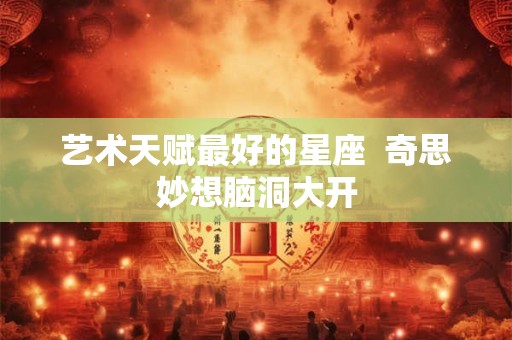 艺术天赋最好的星座  奇思妙想脑洞大开