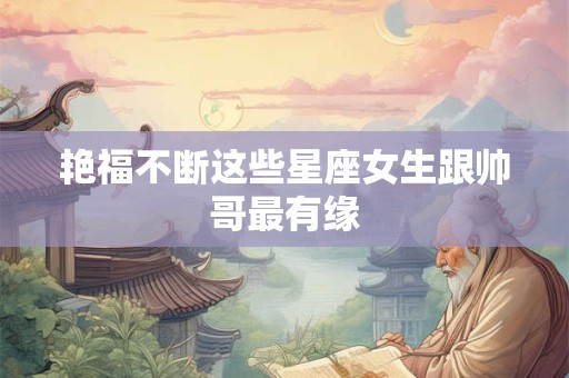 艳福不断这些星座女生跟帅哥最有缘