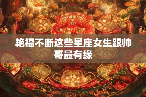 艳福不断这些星座女生跟帅哥最有缘
