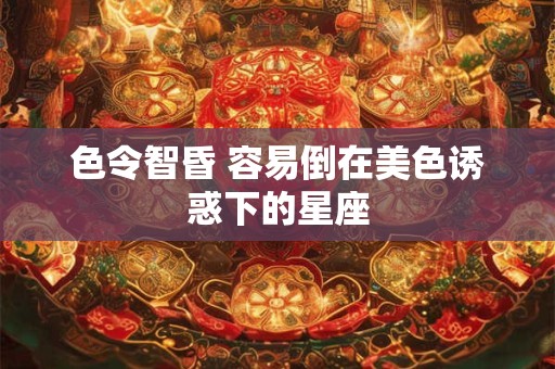 色令智昏 容易倒在美色诱惑下的星座