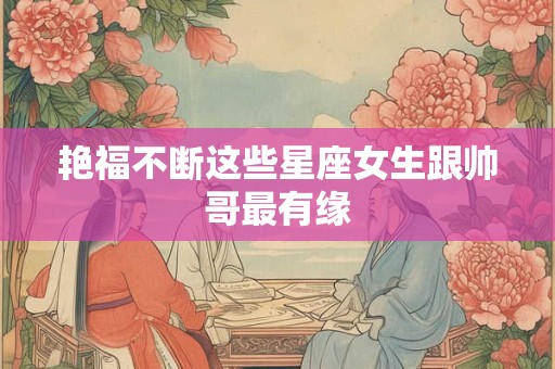 艳福不断这些星座女生跟帅哥最有缘
