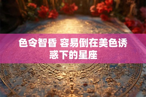 色令智昏 容易倒在美色诱惑下的星座