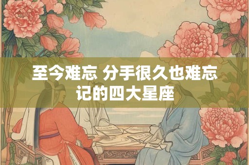 至今难忘 分手很久也难忘记的四大星座