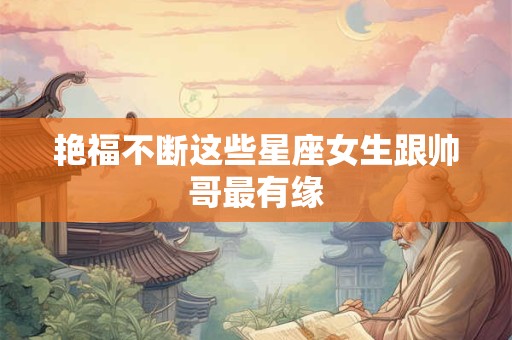 艳福不断这些星座女生跟帅哥最有缘