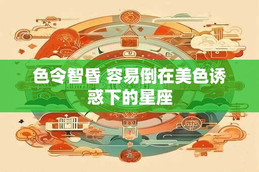色令智昏 容易倒在美色诱惑下的星座