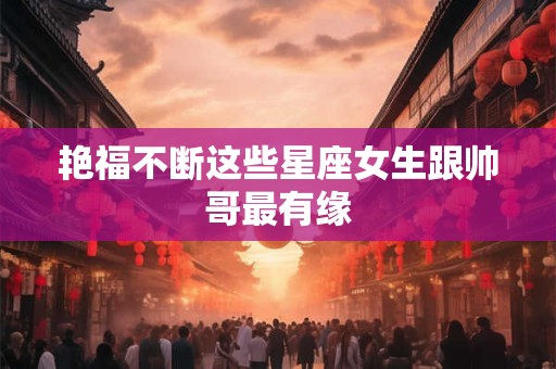 艳福不断这些星座女生跟帅哥最有缘