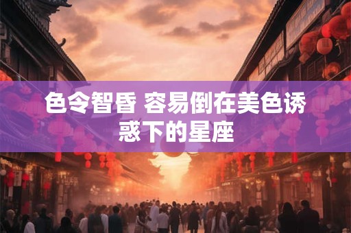 色令智昏 容易倒在美色诱惑下的星座
