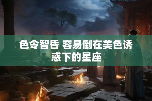 色令智昏 容易倒在美色诱惑下的星座