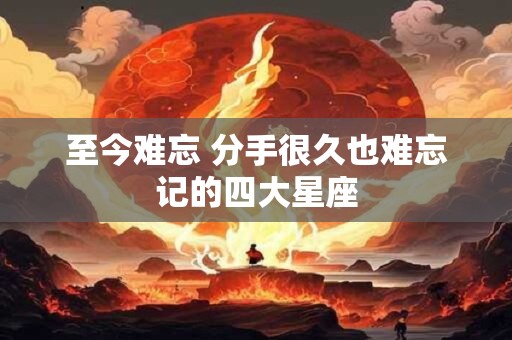 至今难忘 分手很久也难忘记的四大星座