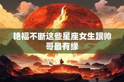 艳福不断这些星座女生跟帅哥最有缘