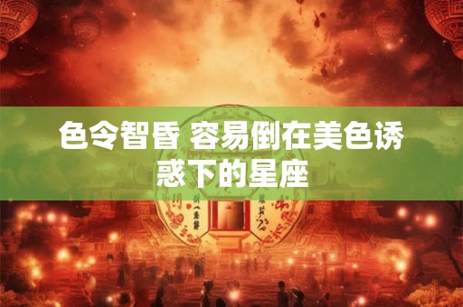 色令智昏 容易倒在美色诱惑下的星座