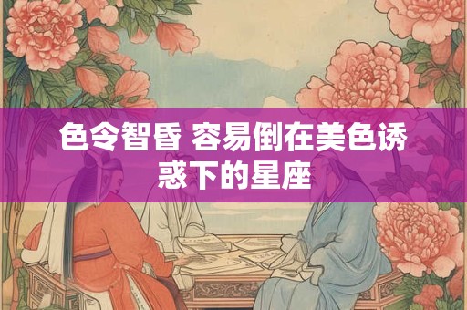 色令智昏 容易倒在美色诱惑下的星座