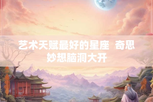 艺术天赋最好的星座  奇思妙想脑洞大开
