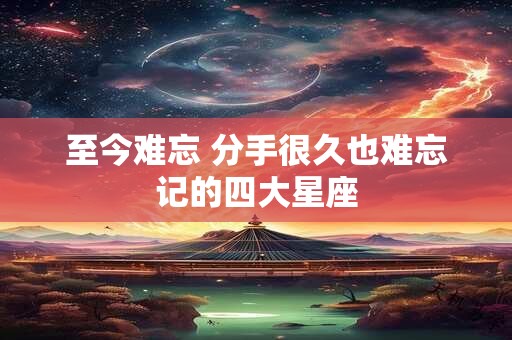 至今难忘 分手很久也难忘记的四大星座