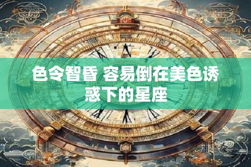 色令智昏 容易倒在美色诱惑下的星座