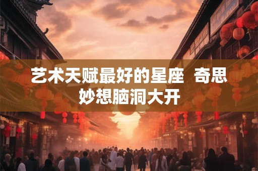 艺术天赋最好的星座  奇思妙想脑洞大开