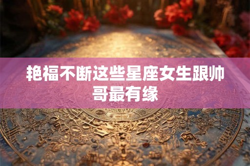 艳福不断这些星座女生跟帅哥最有缘