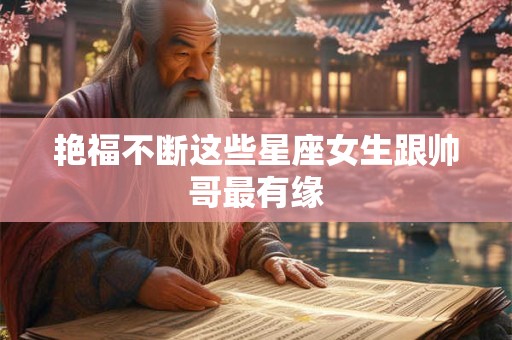 艳福不断这些星座女生跟帅哥最有缘