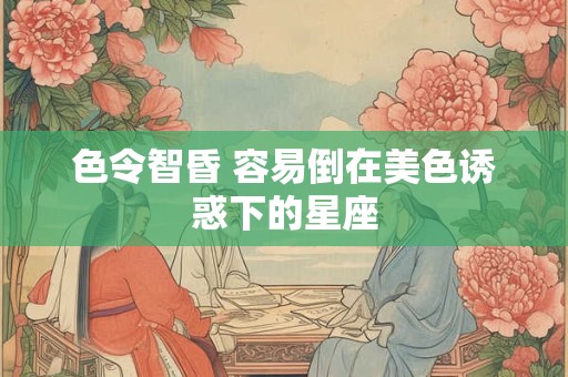 色令智昏 容易倒在美色诱惑下的星座