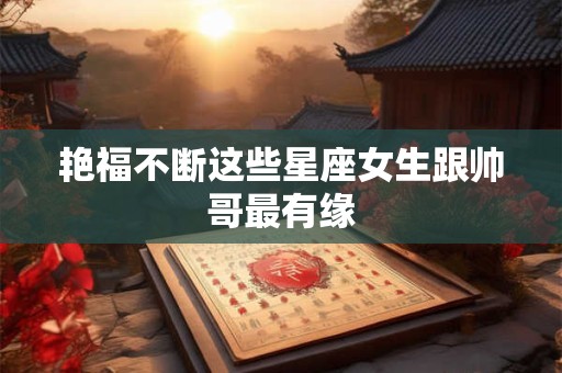 艳福不断这些星座女生跟帅哥最有缘