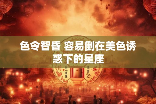 色令智昏 容易倒在美色诱惑下的星座
