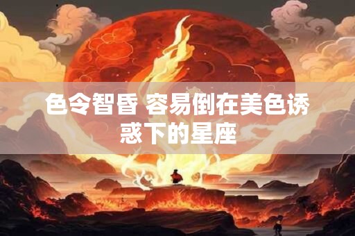 色令智昏 容易倒在美色诱惑下的星座