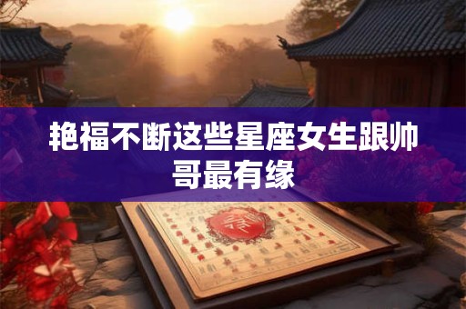 艳福不断这些星座女生跟帅哥最有缘