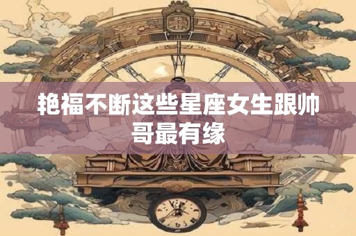 艳福不断这些星座女生跟帅哥最有缘