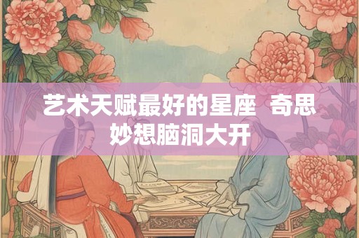 艺术天赋最好的星座  奇思妙想脑洞大开
