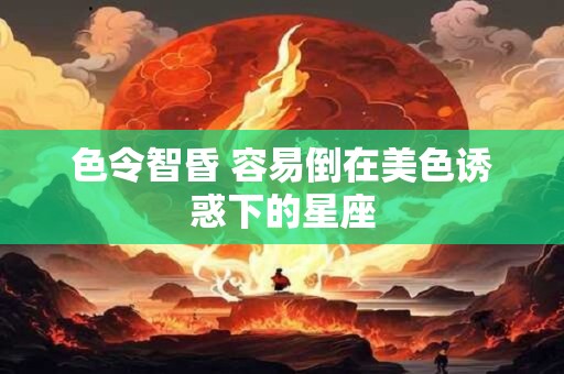 色令智昏 容易倒在美色诱惑下的星座