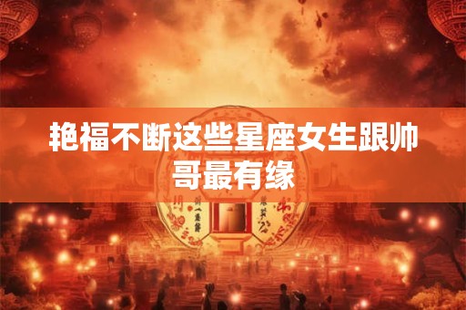 艳福不断这些星座女生跟帅哥最有缘
