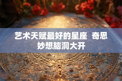 艺术天赋最好的星座  奇思妙想脑洞大开