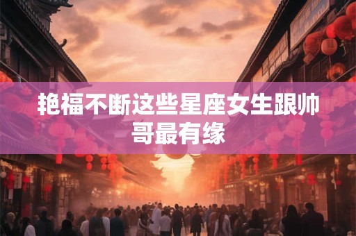 艳福不断这些星座女生跟帅哥最有缘