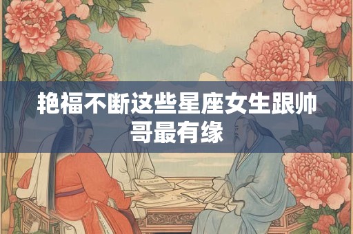 艳福不断这些星座女生跟帅哥最有缘